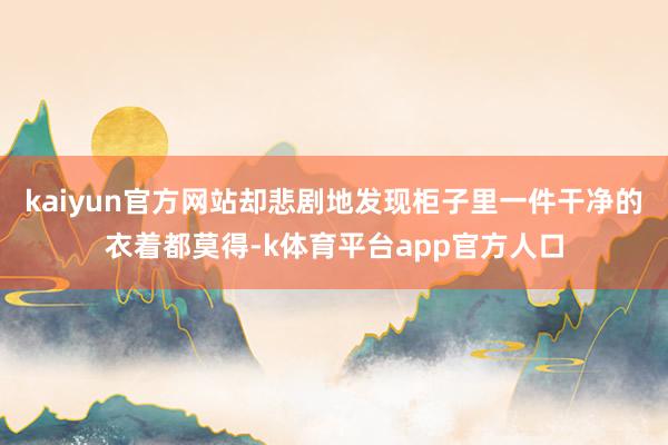 kaiyun官方网站却悲剧地发现柜子里一件干净的衣着都莫得-k体育平台app官方人口