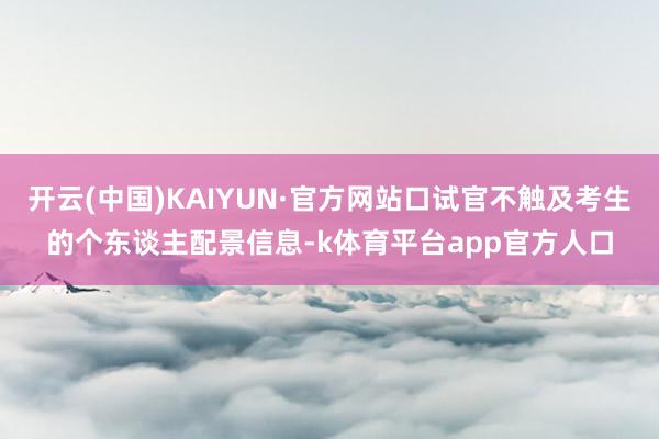 开云(中国)KAIYUN·官方网站口试官不触及考生的个东谈主配景信息-k体育平台app官方人口