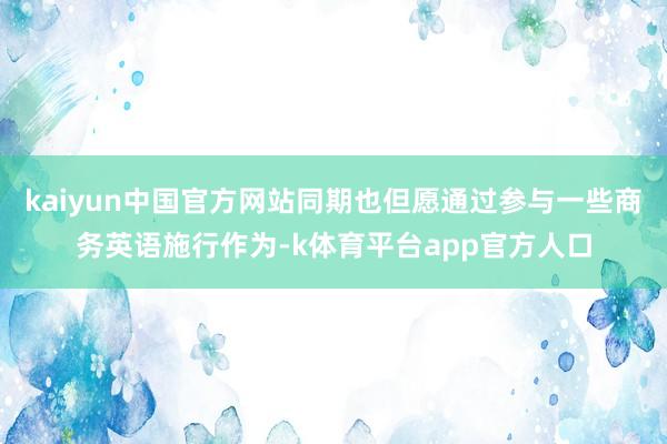 kaiyun中国官方网站同期也但愿通过参与一些商务英语施行作为-k体育平台app官方人口