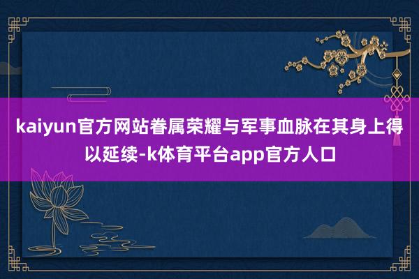 kaiyun官方网站眷属荣耀与军事血脉在其身上得以延续-k体育平台app官方人口