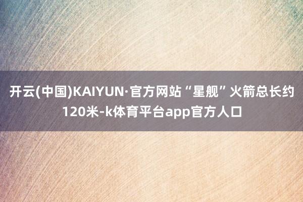 开云(中国)KAIYUN·官方网站“星舰”火箭总长约120米-k体育平台app官方人口
