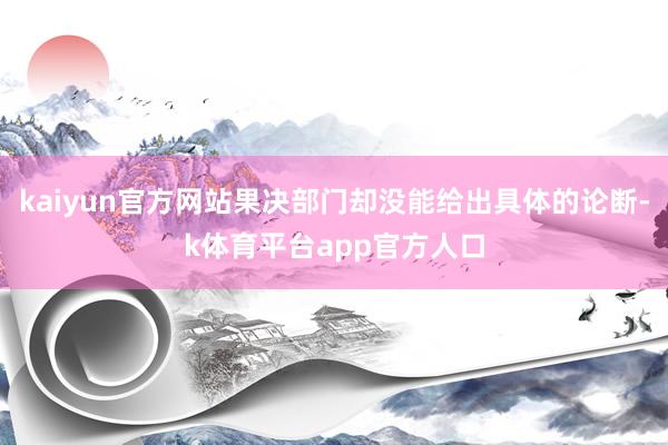 kaiyun官方网站果决部门却没能给出具体的论断-k体育平台app官方人口