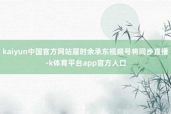 kaiyun中国官方网站届时余承东视频号将同步直播-k体育平台app官方人口