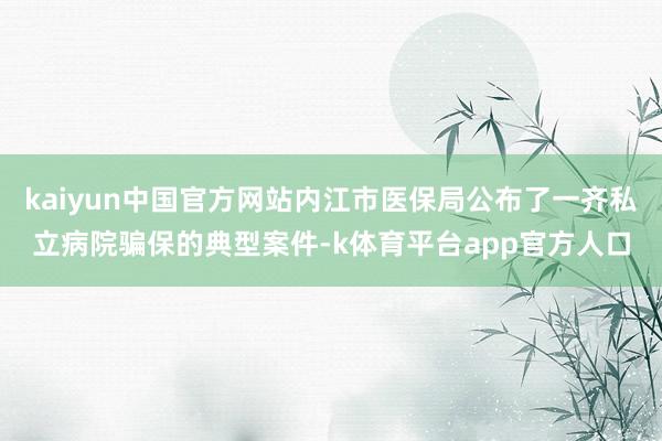 kaiyun中国官方网站内江市医保局公布了一齐私立病院骗保的典型案件-k体育平台app官方人口