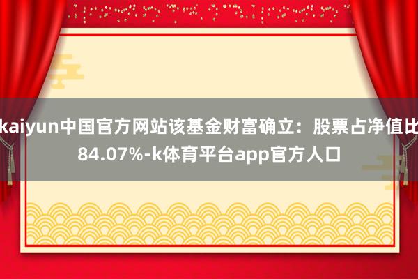 kaiyun中国官方网站该基金财富确立：股票占净值比84.07%-k体育平台app官方人口