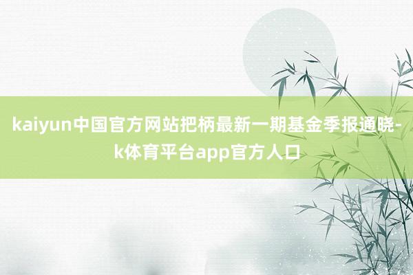 kaiyun中国官方网站把柄最新一期基金季报通晓-k体育平台app官方人口