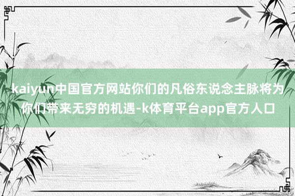kaiyun中国官方网站你们的凡俗东说念主脉将为你们带来无穷的机遇-k体育平台app官方人口