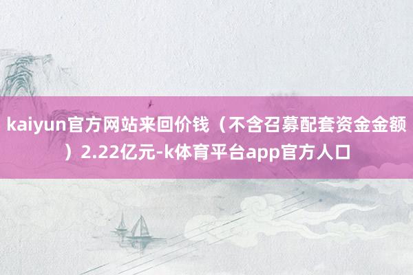 kaiyun官方网站来回价钱（不含召募配套资金金额）2.22亿元-k体育平台app官方人口