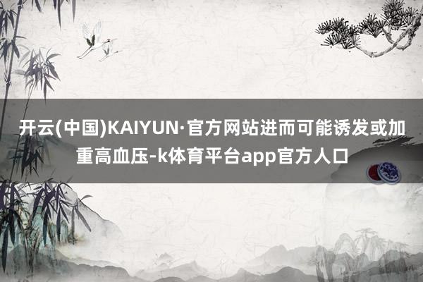 开云(中国)KAIYUN·官方网站进而可能诱发或加重高血压-k体育平台app官方人口