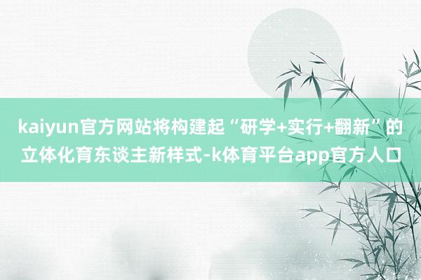 kaiyun官方网站将构建起“研学+实行+翻新”的立体化育东谈主新样式-k体育平台app官方人口
