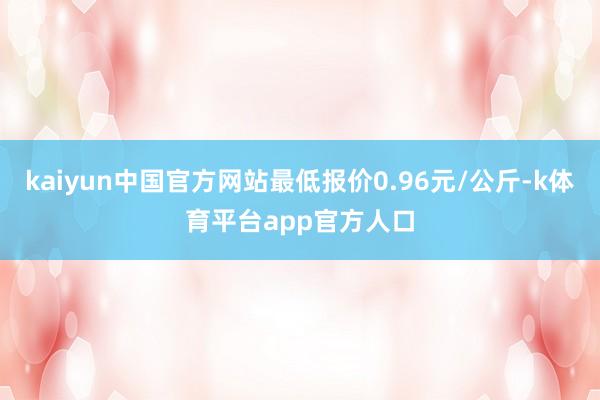 kaiyun中国官方网站最低报价0.96元/公斤-k体育平台app官方人口