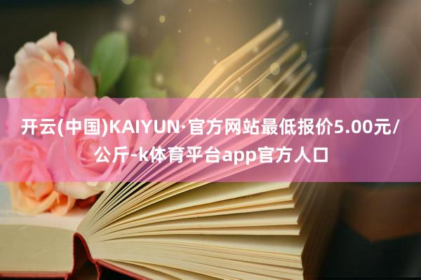 开云(中国)KAIYUN·官方网站最低报价5.00元/公斤-k体育平台app官方人口