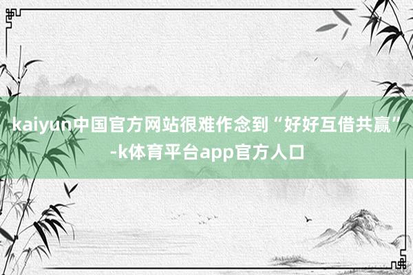 kaiyun中国官方网站很难作念到“好好互借共赢”-k体育平台app官方人口