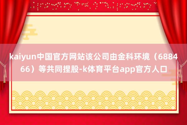 kaiyun中国官方网站该公司由金科环境（688466）等共同捏股-k体育平台app官方人口