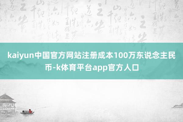 kaiyun中国官方网站注册成本100万东说念主民币-k体育平台app官方人口