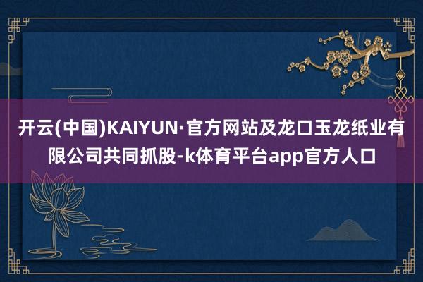 开云(中国)KAIYUN·官方网站及龙口玉龙纸业有限公司共同抓股-k体育平台app官方人口