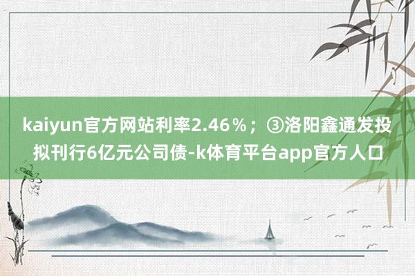 kaiyun官方网站利率2.46％；③洛阳鑫通发投拟刊行6亿元公司债-k体育平台app官方人口