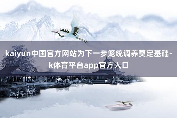 kaiyun中国官方网站为下一步笼统调养奠定基础-k体育平台app官方人口