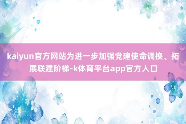 kaiyun官方网站为进一步加强党建使命调换、拓展联建阶梯-k体育平台app官方人口