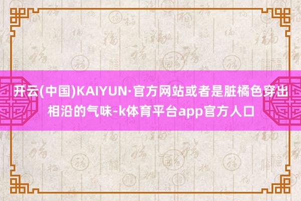 开云(中国)KAIYUN·官方网站或者是脏橘色穿出相沿的气味-k体育平台app官方人口