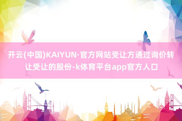 开云(中国)KAIYUN·官方网站受让方通过询价转让受让的股份-k体育平台app官方人口