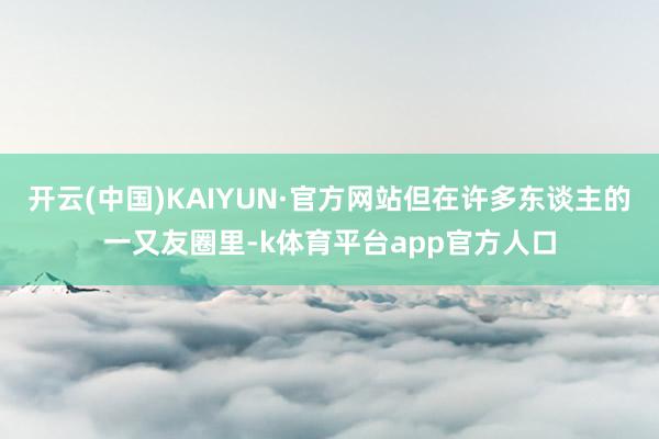 开云(中国)KAIYUN·官方网站但在许多东谈主的一又友圈里-k体育平台app官方人口