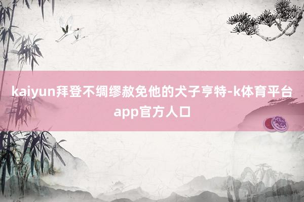kaiyun拜登不绸缪赦免他的犬子亨特-k体育平台app官方人口