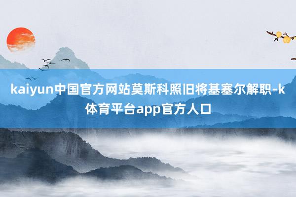kaiyun中国官方网站莫斯科照旧将基塞尔解职-k体育平台app官方人口