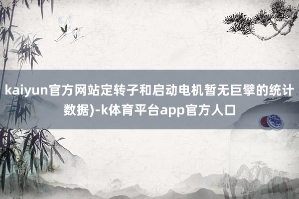 kaiyun官方网站定转子和启动电机暂无巨擘的统计数据)-k体育平台app官方人口