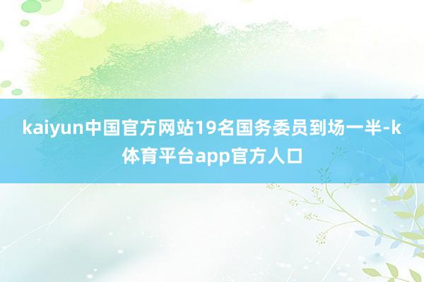 kaiyun中国官方网站19名国务委员到场一半-k体育平台app官方人口