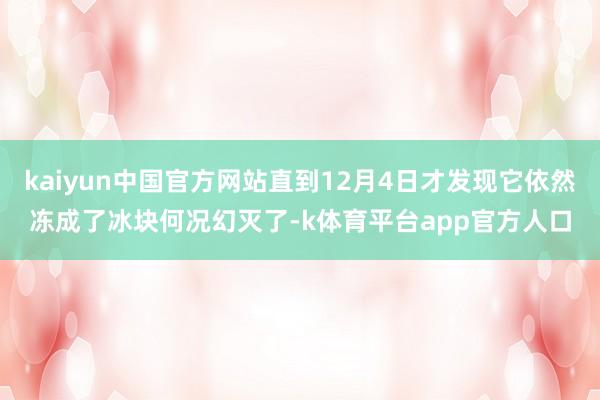 kaiyun中国官方网站直到12月4日才发现它依然冻成了冰块何况幻灭了-k体育平台app官方人口