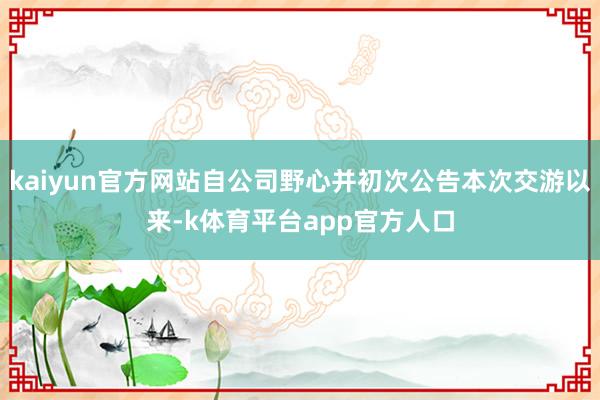 kaiyun官方网站自公司野心并初次公告本次交游以来-k体育平台app官方人口