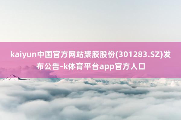 kaiyun中国官方网站聚胶股份(301283.SZ)发布公告-k体育平台app官方人口