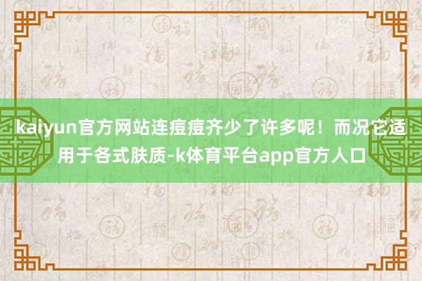 kaiyun官方网站连痘痘齐少了许多呢！而况它适用于各式肤质-k体育平台app官方人口