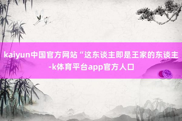 kaiyun中国官方网站“这东谈主即是王家的东谈主-k体育平台app官方人口