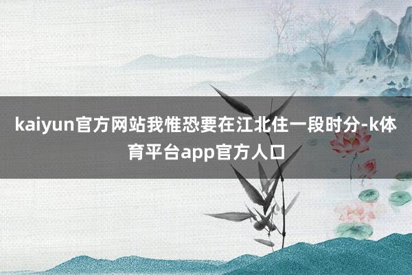 kaiyun官方网站我惟恐要在江北住一段时分-k体育平台app官方人口