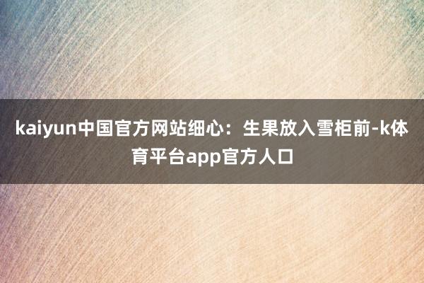 kaiyun中国官方网站细心：生果放入雪柜前-k体育平台app官方人口