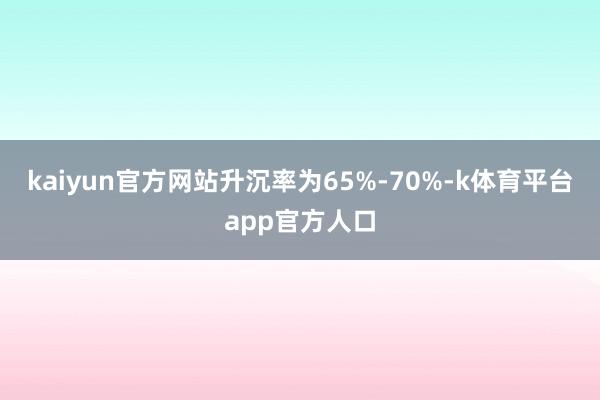 kaiyun官方网站升沉率为65%-70%-k体育平台app官方人口