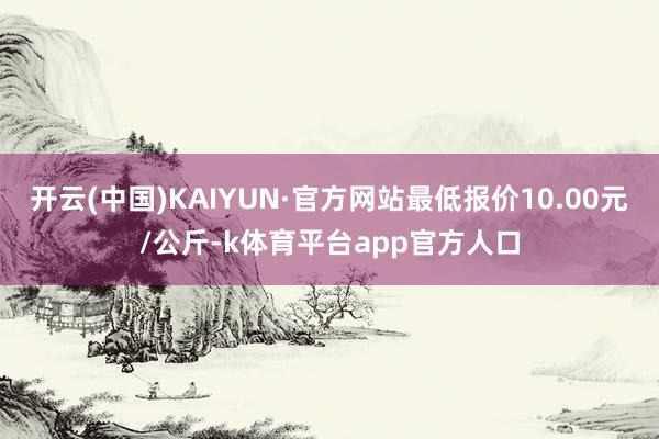 开云(中国)KAIYUN·官方网站最低报价10.00元/公斤-k体育平台app官方人口