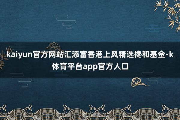 kaiyun官方网站汇添富香港上风精选搀和基金-k体育平台app官方人口