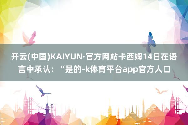 开云(中国)KAIYUN·官方网站卡西姆14日在语言中承认：“是的-k体育平台app官方人口