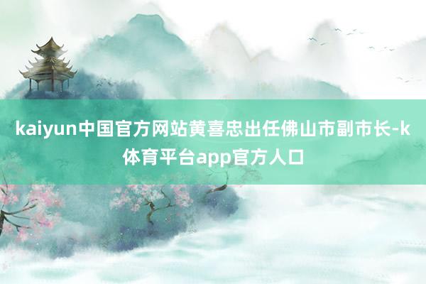 kaiyun中国官方网站黄喜忠出任佛山市副市长-k体育平台app官方人口