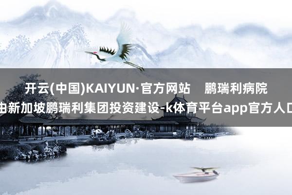 开云(中国)KAIYUN·官方网站    鹏瑞利病院由新加坡鹏瑞利集团投资建设-k体育平台app官方人口
