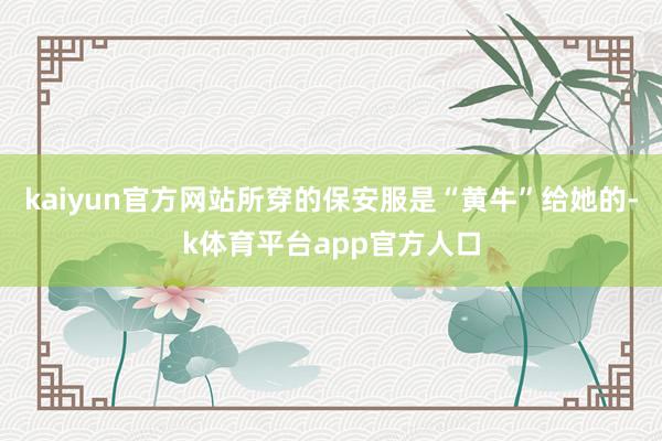 kaiyun官方网站所穿的保安服是“黄牛”给她的-k体育平台app官方人口