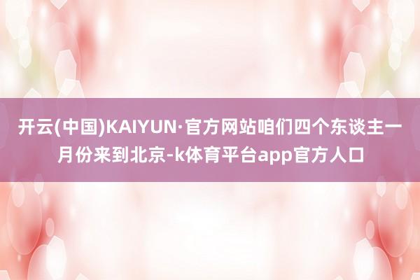 开云(中国)KAIYUN·官方网站咱们四个东谈主一月份来到北京-k体育平台app官方人口
