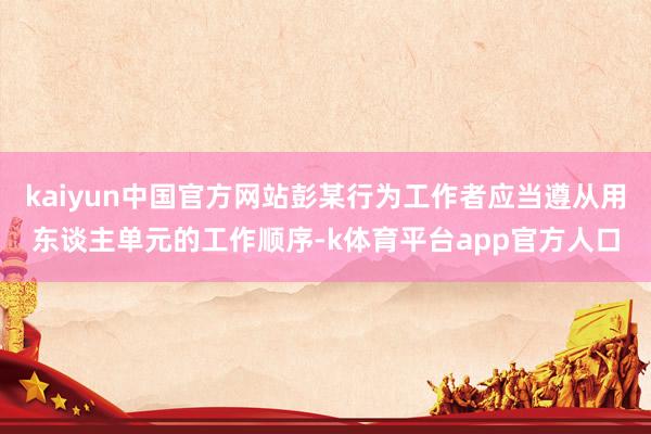 kaiyun中国官方网站彭某行为工作者应当遵从用东谈主单元的工作顺序-k体育平台app官方人口