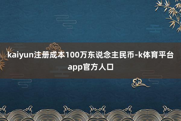 kaiyun注册成本100万东说念主民币-k体育平台app官方人口