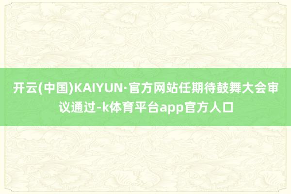 开云(中国)KAIYUN·官方网站任期待鼓舞大会审议通过-k体育平台app官方人口