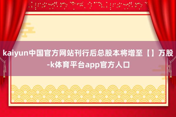 kaiyun中国官方网站刊行后总股本将增至【】万股-k体育平台app官方人口