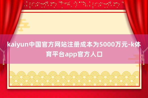kaiyun中国官方网站注册成本为5000万元-k体育平台app官方人口